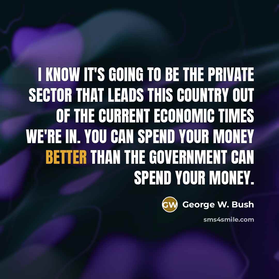 “I know it's going to be the private sector that leads this country out of the current economic times we're in. You can spend your money better than the government can spend your money.” quote by George W. Bush