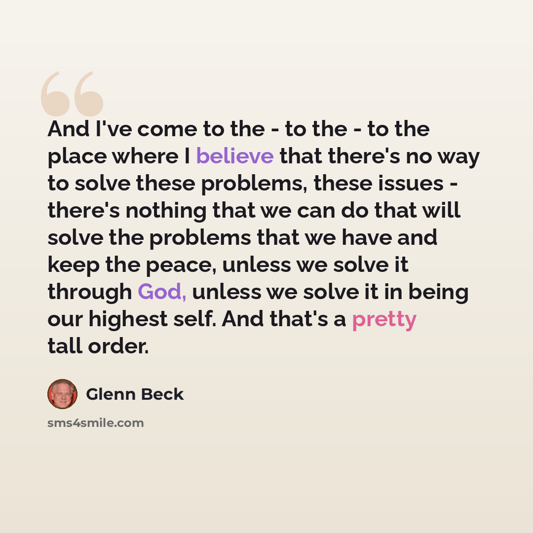 “And I've come to the - to the - to the place where I believe that there's no way to solve these problems, these issues - there's nothing that we can do that will solve the problems that we have and keep the peace, unless we solve it through God, unless we solve it in being our highest self. And…” quote by Glenn Beck