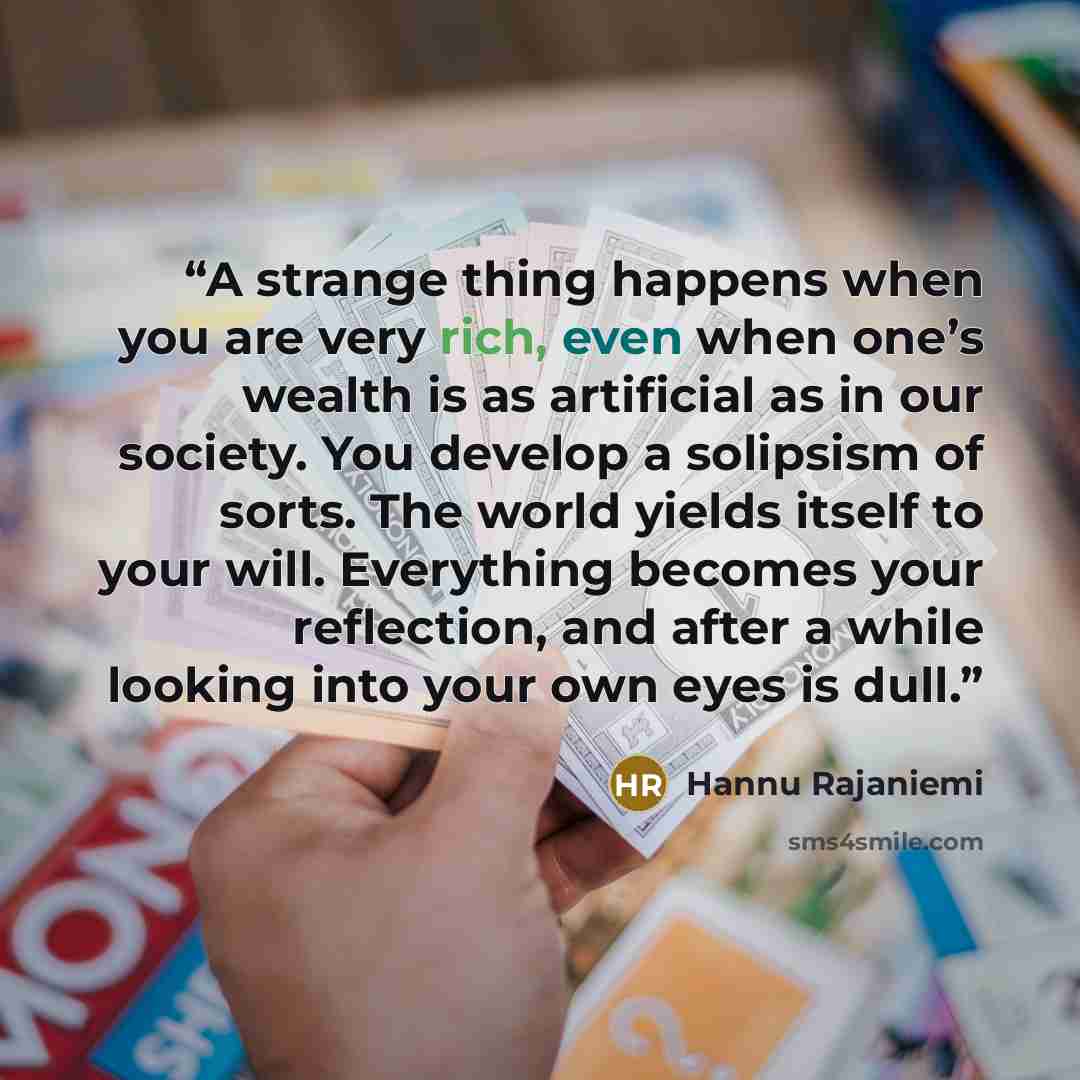 “A strange thing happens when you are very rich, even when one’s wealth is as artificial as in our society. You develop a solipsism of sorts. The world yields itself to your will. Everything becomes your reflection, and after a while looking into your own eyes is dull.” quote by Hannu Rajaniemi