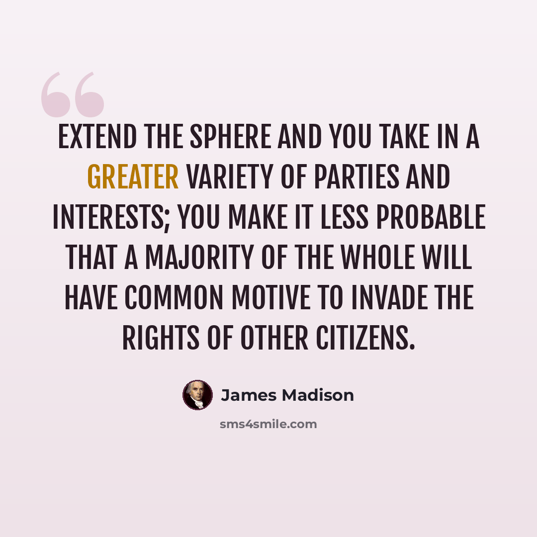 “Extend the sphere and you take in a greater variety of parties and interests; you make it less probable that a majority of the whole will have common motive to invade the rights of other citizens.” quote by James Madison