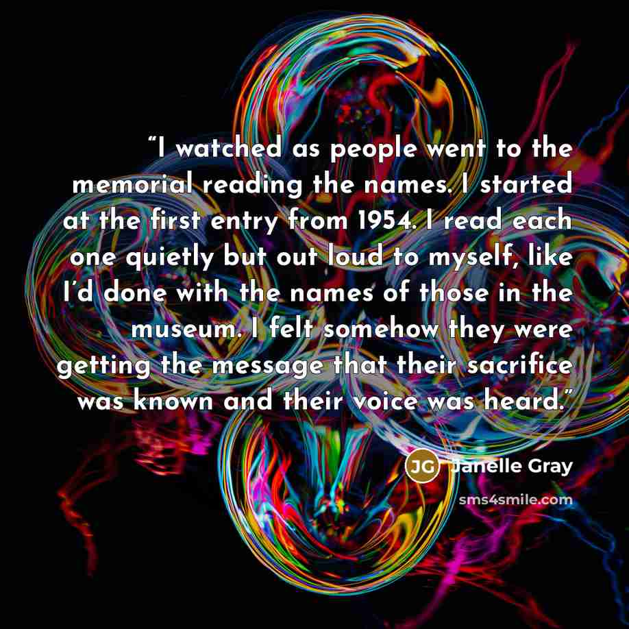 “I watched as people went to the memorial reading the names. I started at the first entry from 1954. I read each one quietly but out loud to myself, like I’d done with the names of those in the museum. I felt somehow they were getting the message that their sacrifice was known and their voice was…” quote by Janelle Gray