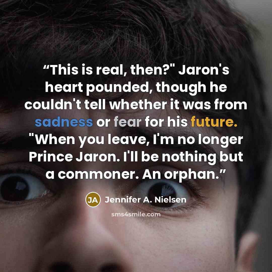 “This is real, then?" Jaron's heart pounded, though he couldn't tell whether it was from sadness or fear for his future. "When you leave, I'm no longer Prince Jaron. I'll be nothing but a commoner. An orphan.” quote by Jennifer A. Nielsen