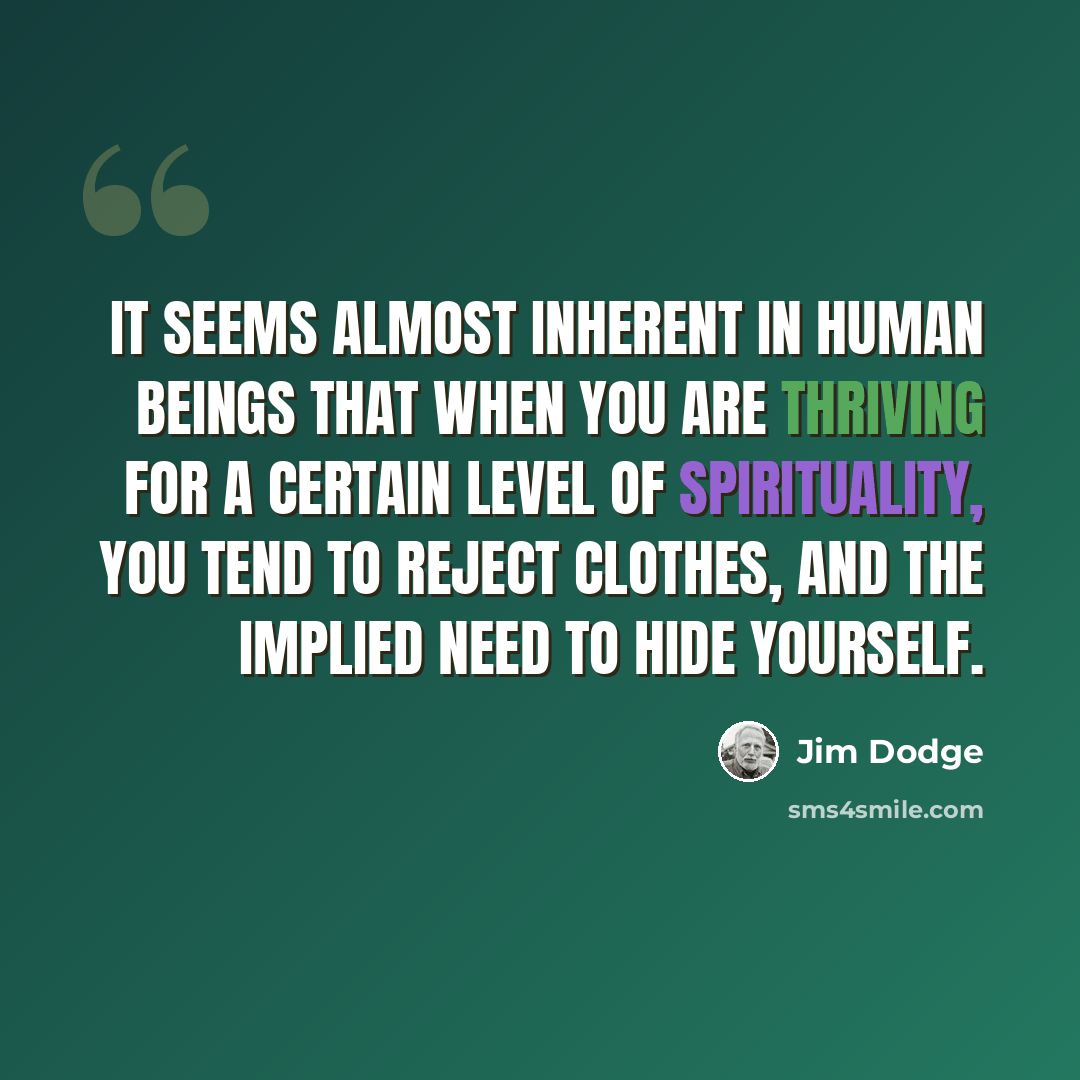“It seems almost inherent in human beings that when you are thriving for a certain level of spirituality, you tend to reject clothes, and the implied need to hide yourself.” quote by Jim Dodge