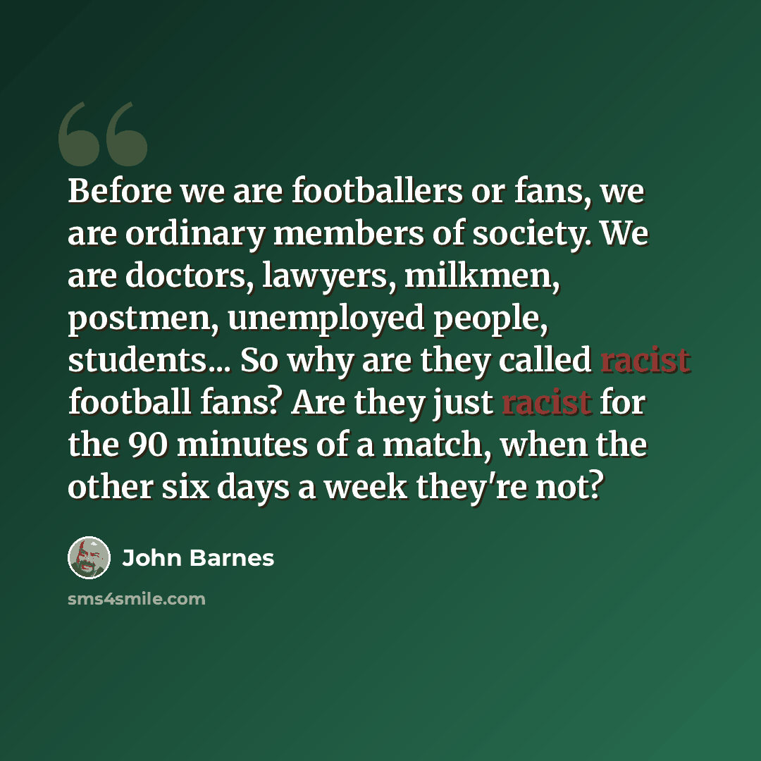 “Before we are footballers or fans, we are ordinary members of society. We are doctors, lawyers, milkmen, postmen, unemployed people, students... So why are they called racist football fans? Are they just racist for the 90 minutes of a match, when the other six days a week they're not?” quote by John Barnes