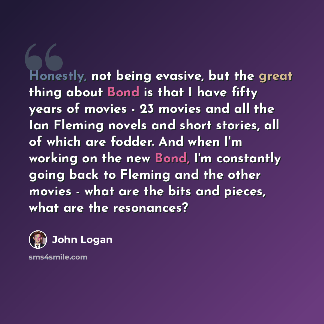 “Honestly, not being evasive, but the great thing about Bond is that I have fifty years of movies - 23 movies and all the Ian Fleming novels and short stories, all of which are fodder. And when I'm working on the new Bond, I'm constantly going back to Fleming and the other movies - what are the…” quote by John Logan