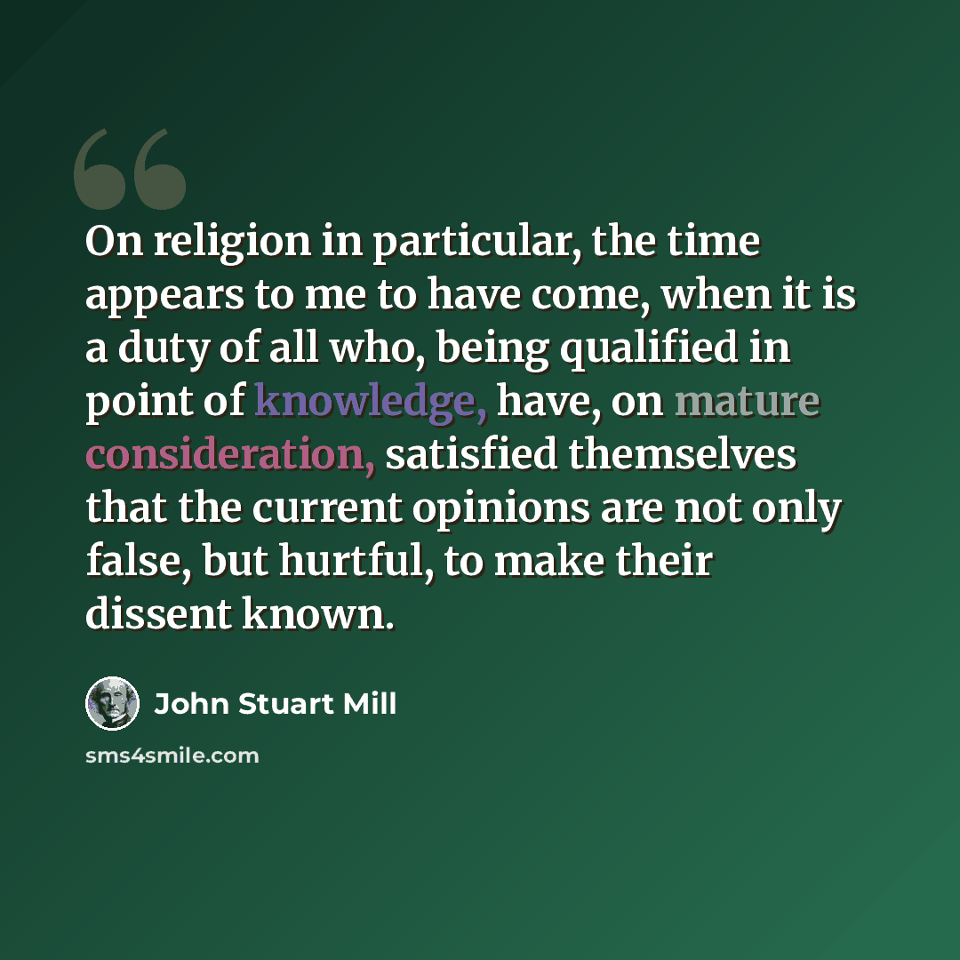 “On religion in particular, the time appears to me to have come, when it is a duty of all who, being qualified in point of knowledge, have, on mature consideration, satisfied themselves that the current opinions are not only false, but hurtful, to make their dissent known.” quote by John Stuart Mill