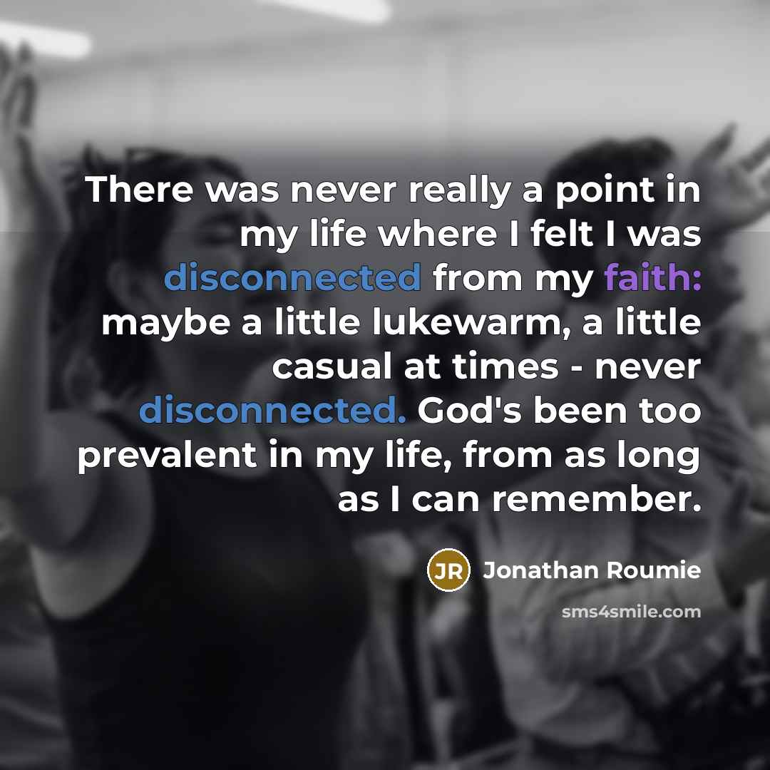 “There was never really a point in my life where I felt I was disconnected from my faith: maybe a little lukewarm, a little casual at times - never disconnected. God's been too prevalent in my life, from as long as I can remember.” quote by Jonathan Roumie