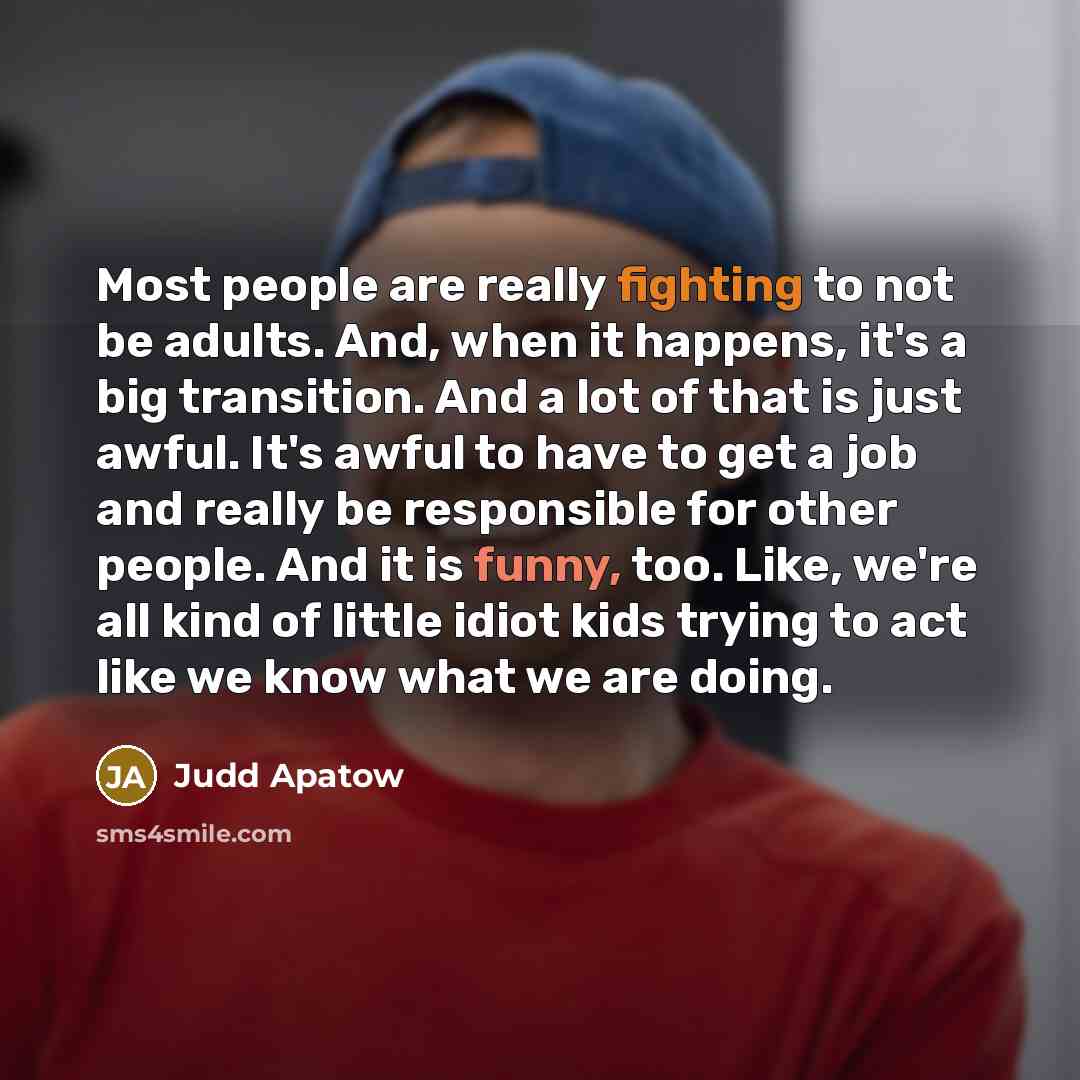 “Most people are really fighting to not be adults. And, when it happens, it's a big transition. And a lot of that is just awful. It's awful to have to get a job and really be responsible for other people. And it is funny, too. Like, we're all kind of little idiot kids trying to act like we know…” quote by Judd Apatow