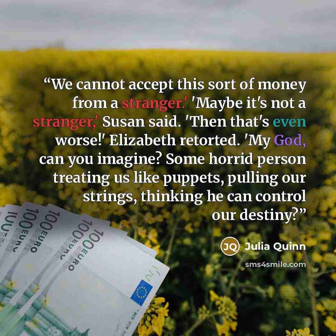 “We cannot accept this sort of money from a stranger.' 'Maybe it's not a stranger,' Susan said. 'Then that's even worse!' Elizabeth retorted. 'My God, can you imagine? Some horrid person treating us like puppets, pulling our strings, thinking he can control our destiny?” quote by Julia Quinn