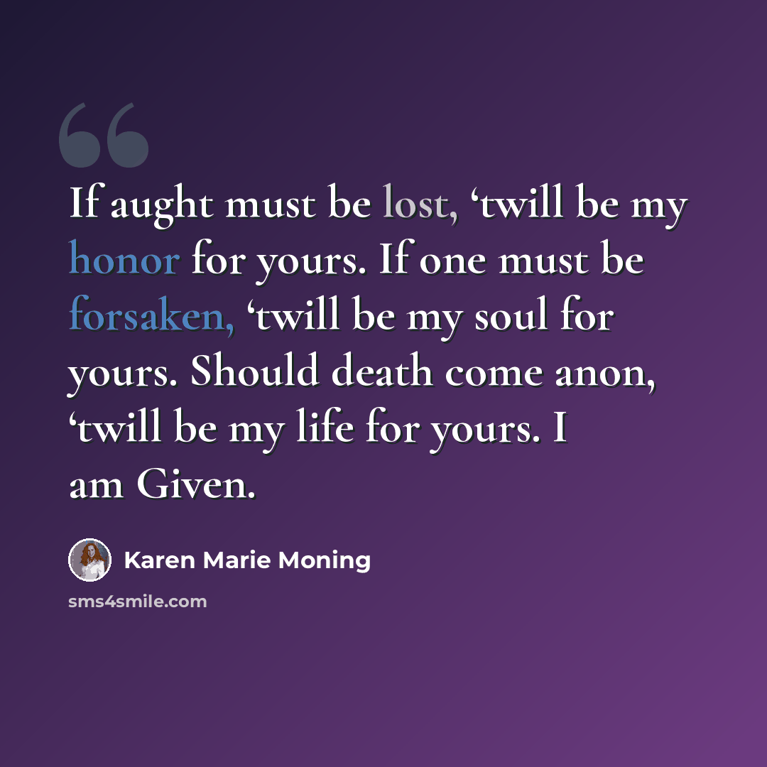 “If aught must be lost, ‘twill be my honor for yours. If one must be forsaken, ‘twill be my soul for yours. Should death come anon, ‘twill be my life for yours. I am Given.” quote by Karen Marie Moning