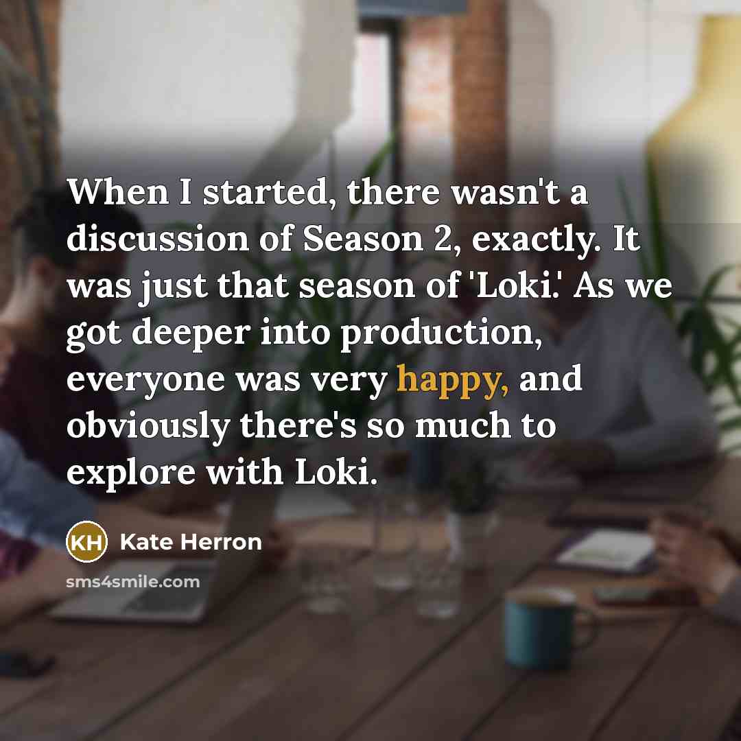 “When I started, there wasn't a discussion of Season 2, exactly. It was just that season of 'Loki.' As we got deeper into production, everyone was very happy, and obviously there's so much to explore with Loki.” quote by Kate Herron