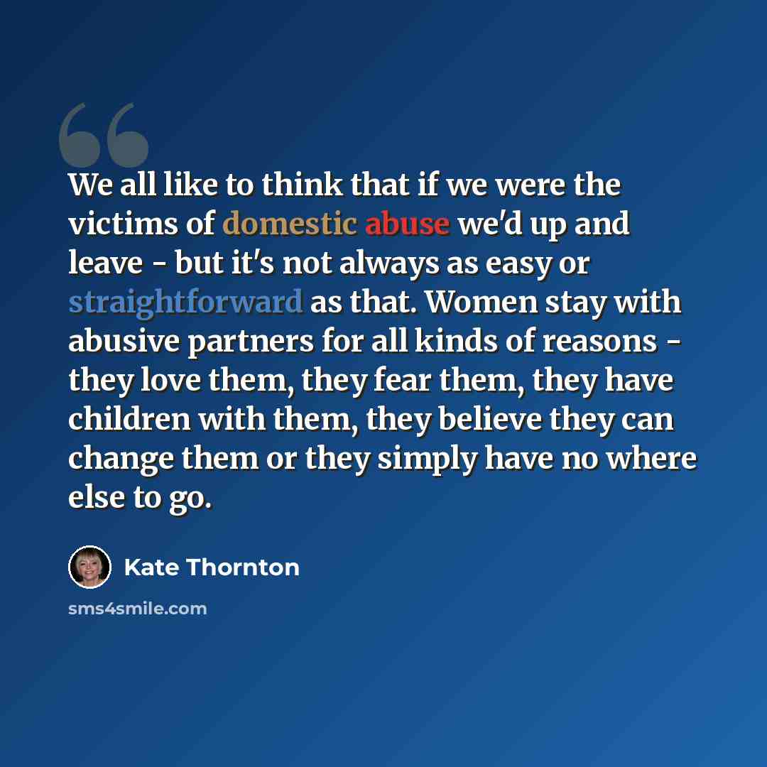 “We all like to think that if we were the victims of domestic abuse we'd up and leave - but it's not always as easy or straightforward as that. Women stay with abusive partners for all kinds of reasons - they love them, they fear them, they have children with them, they believe they can change them…” quote by Kate Thornton