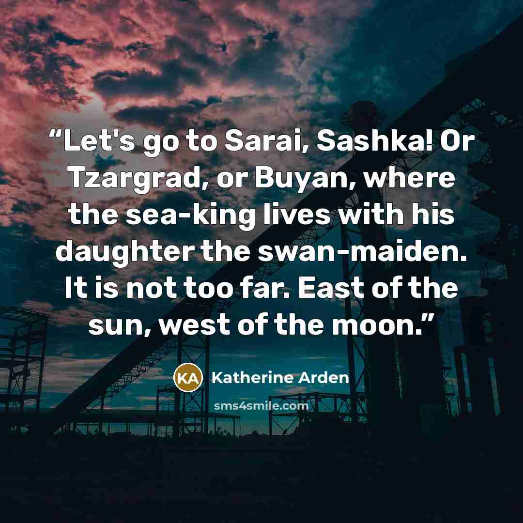 “Let's go to Sarai, Sashka! Or Tzargrad, or Buyan, where the sea-king lives with his daughter the swan-maiden. It is not too far. East of the sun, west of the moon.” quote by Katherine Arden