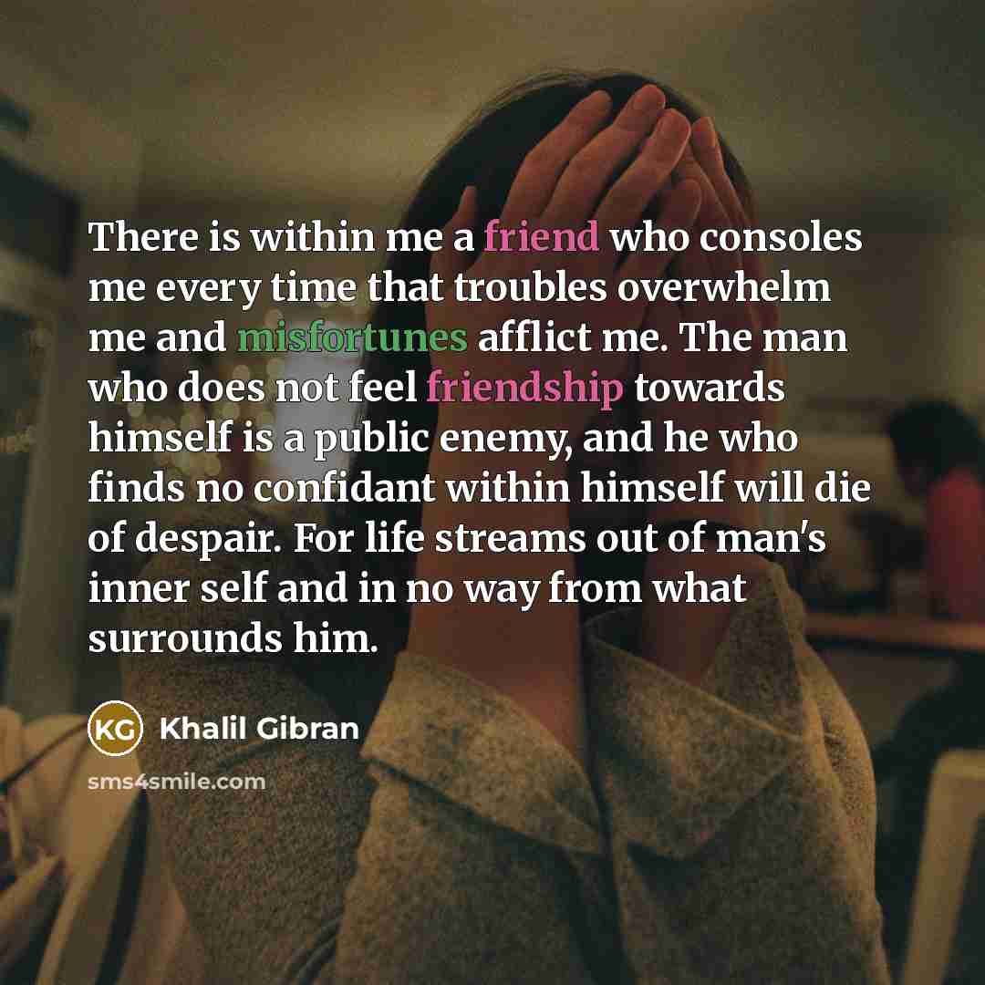 “There is within me a friend who consoles me every time that troubles overwhelm me and misfortunes afflict me. The man who does not feel friendship towards himself is a public enemy, and he who finds no confidant within himself will die of despair. For life streams out of man's inner self and in no…” quote by Khalil Gibran