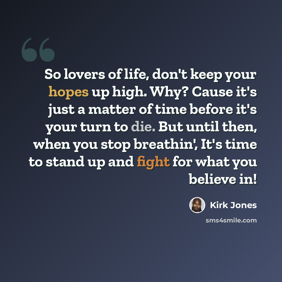 “So lovers of life, don't keep your hopes up high. Why? Cause it's just a matter of time before it's your turn to die. But until then, when you stop breathin', It's time to stand up and fight for what you believe in!” quote by Kirk Jones