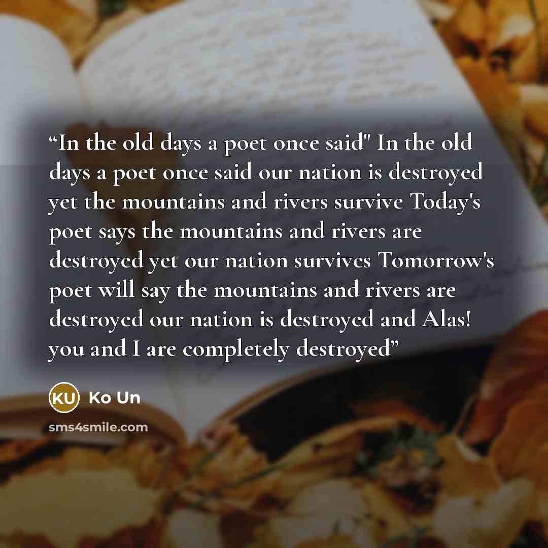 “In the old days a poet once said" In the old days a poet once said our nation is destroyed yet the mountains and rivers survive Today's poet says the mountains and rivers are destroyed yet our nation survives Tomorrow's poet will say the mountains and rivers are destroyed our nation is destroyed…” quote by Ko Un