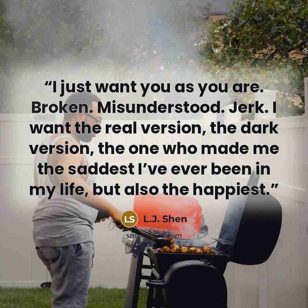 “I just want you as you are. Broken. Misunderstood. Jerk. I want the real version, the dark version, the one who made me the saddest I’ve ever been in my life, but also the happiest.” quote by L.J. Shen