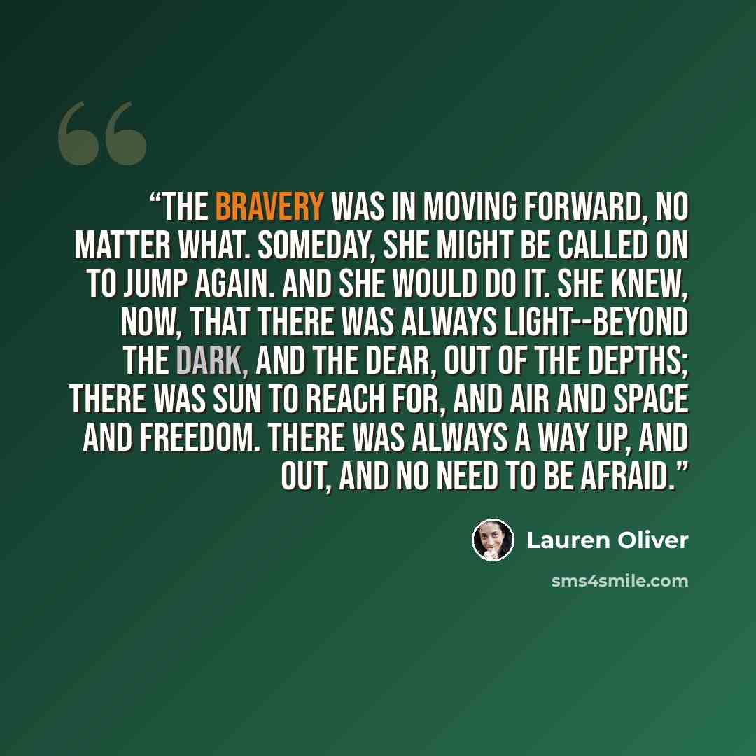 “The Bravery was in moving forward, no matter what. Someday, she might be called on to jump again. And she would do it. She knew, now, that there was always light--beyond the dark, and the dear, out of the depths; there was sun to reach for, and air and space and freedom. There was always a way up…” quote by Lauren Oliver