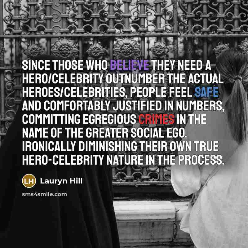 “Since those who believe they need a hero/celebrity outnumber the actual heroes/celebrities, people feel safe and comfortably justified in numbers, committing egregious crimes in the name of the greater social ego. Ironically diminishing their own true hero-celebrity nature in the process.” quote by Lauryn Hill