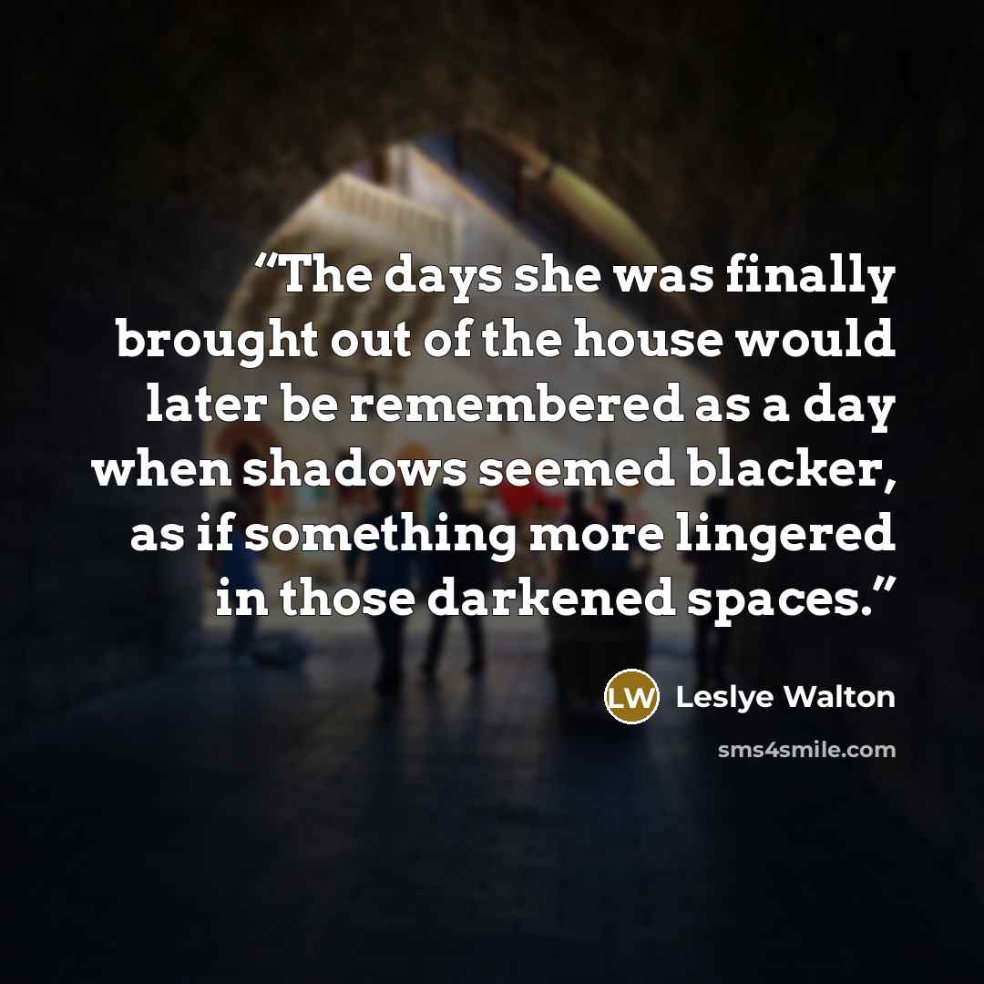 “The days she was finally brought out of the house would later be remembered as a day when shadows seemed blacker, as if something more lingered in those darkened spaces.” quote by Leslye Walton