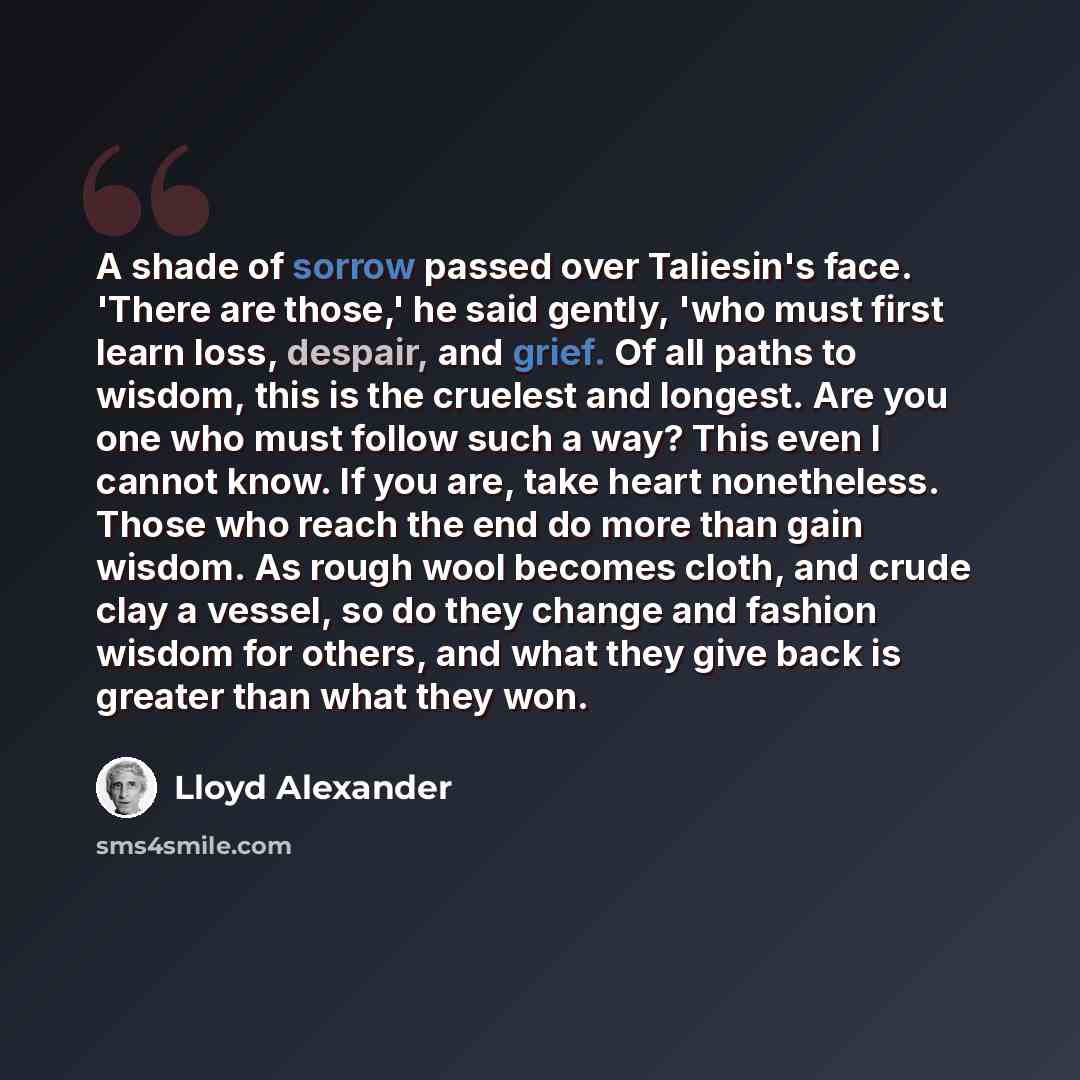 “A shade of sorrow passed over Taliesin's face. 'There are those,' he said gently, 'who must first learn loss, despair, and grief. Of all paths to wisdom, this is the cruelest and longest. Are you one who must follow such a way? This even I cannot know. If you are, take heart nonetheless. Those who…” quote by Lloyd Alexander