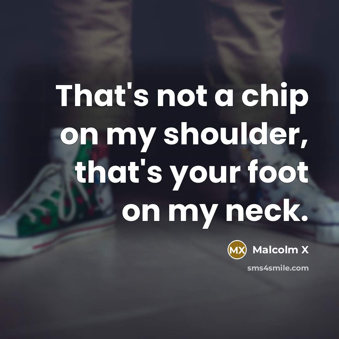 “That's not a chip on my shoulder, that's your foot on my neck.” quote by Malcolm X