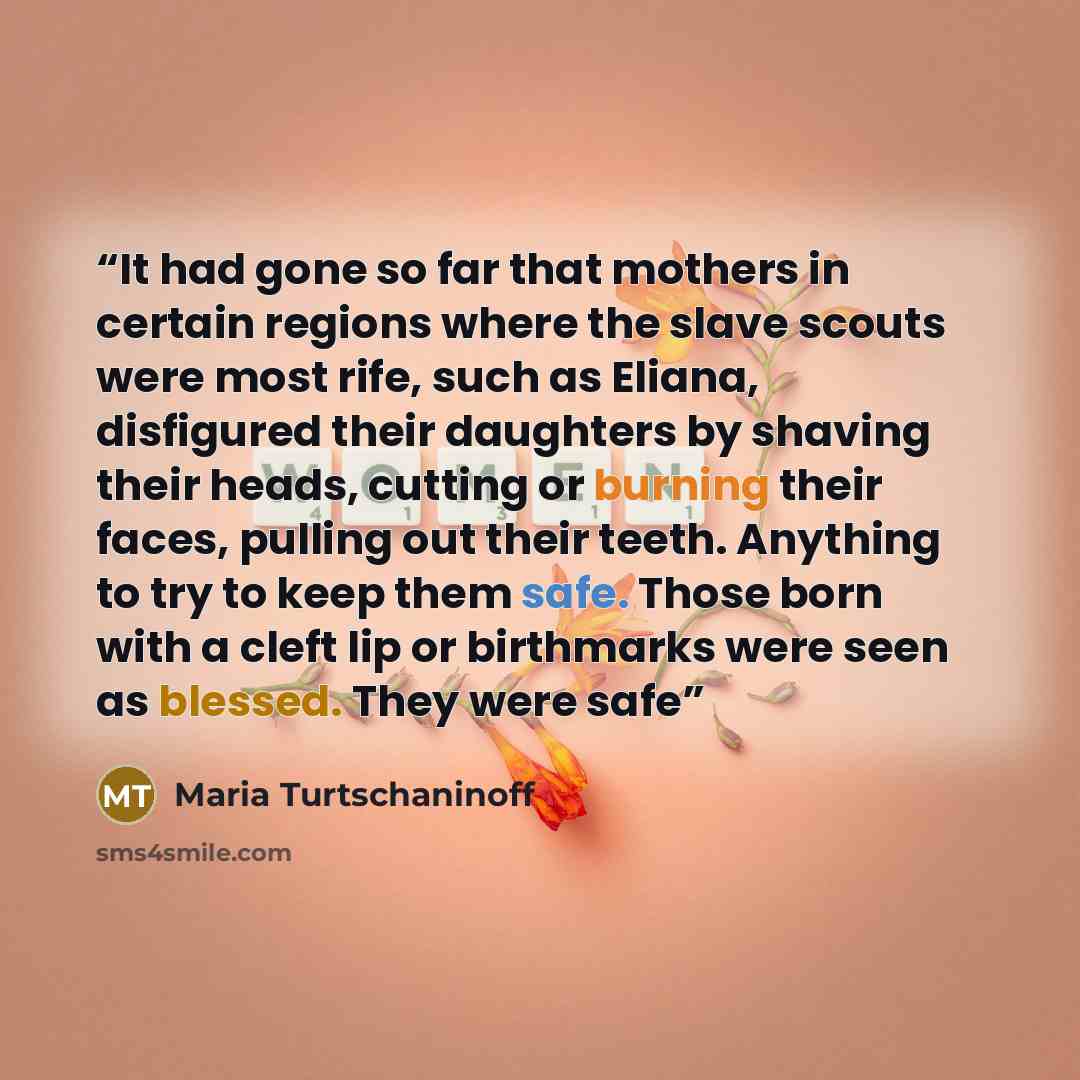 “It had gone so far that mothers in certain regions where the slave scouts were most rife, such as Eliana, disfigured their daughters by shaving their heads, cutting or burning their faces, pulling out their teeth. Anything to try to keep them safe. Those born with a cleft lip or birthmarks were…” quote by Maria Turtschaninoff
