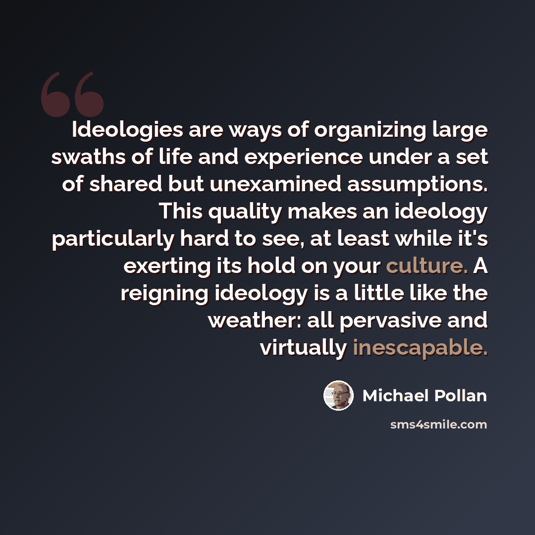 “Ideologies are ways of organizing large swaths of life and experience under a set of shared but unexamined assumptions. This quality makes an ideology particularly hard to see, at least while it's exerting its hold on your culture. A reigning ideology is a little like the weather: all pervasive…” quote by Michael Pollan