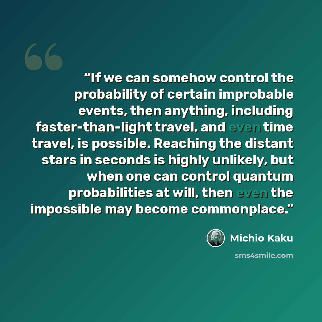 “If we can somehow control the probability of certain improbable events, then anything, including faster-than-light travel, and even time travel, is possible. Reaching the distant stars in seconds is highly unlikely, but when one can control quantum probabilities at will, then even the impossible…” quote by Michio Kaku