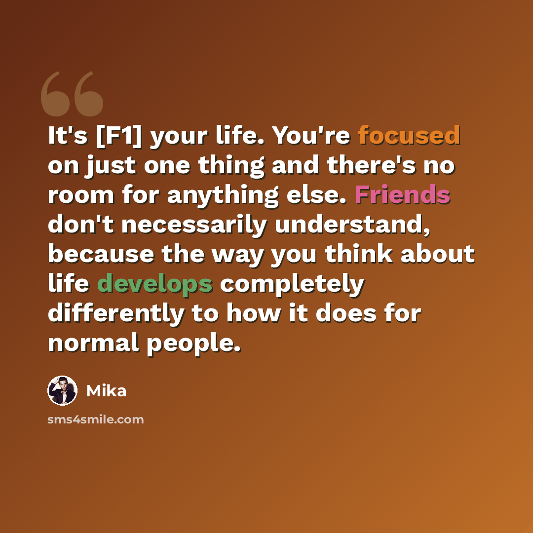“It's [F1] your life. You're focused on just one thing and there's no room for anything else. Friends don't necessarily understand, because the way you think about life develops completely differently to how it does for normal people.” quote by Mika
