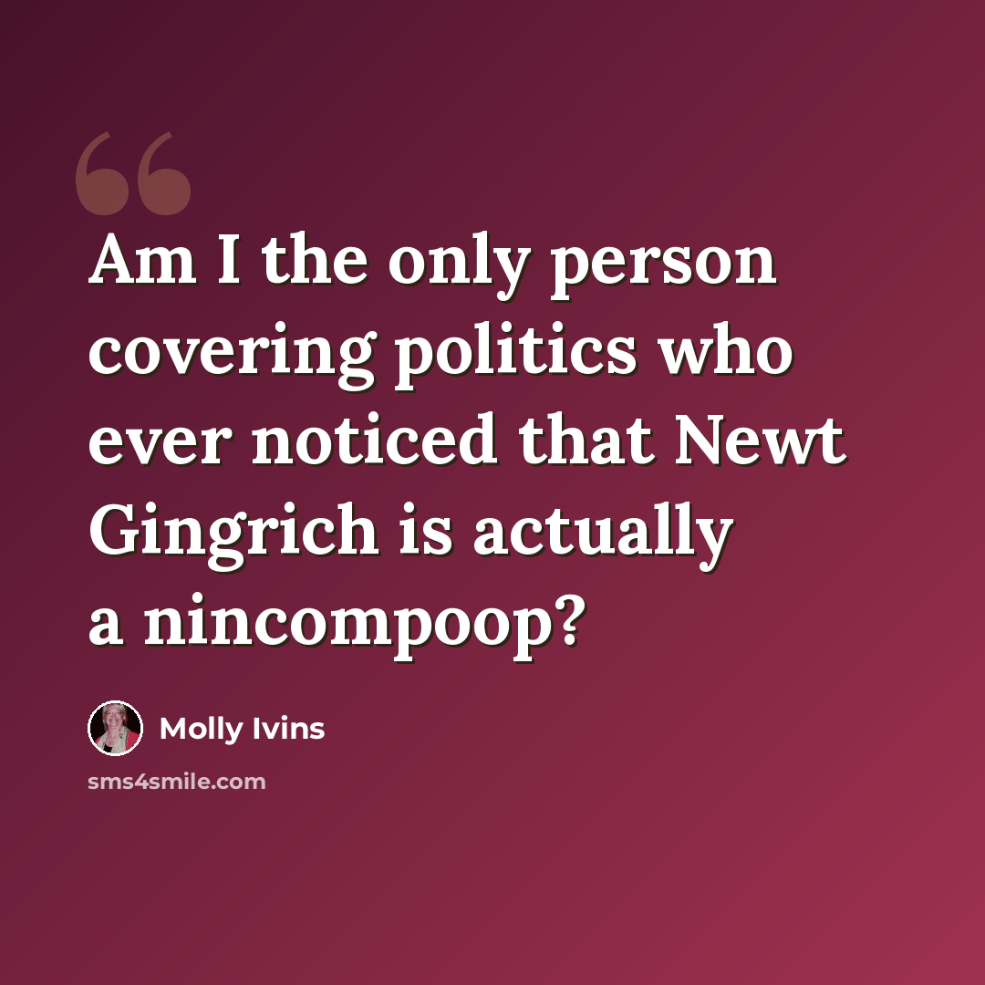 “Am I the only person covering politics who ever noticed that Newt Gingrich is actually a nincompoop?” quote by Molly Ivins