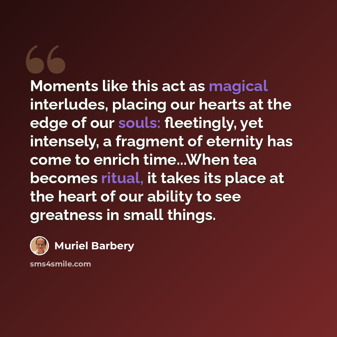“Moments like this act as magical interludes, placing our hearts at the edge of our souls: fleetingly, yet intensely, a fragment of eternity has come to enrich time...When tea becomes ritual, it takes its place at the heart of our ability to see greatness in small things.” quote by Muriel Barbery