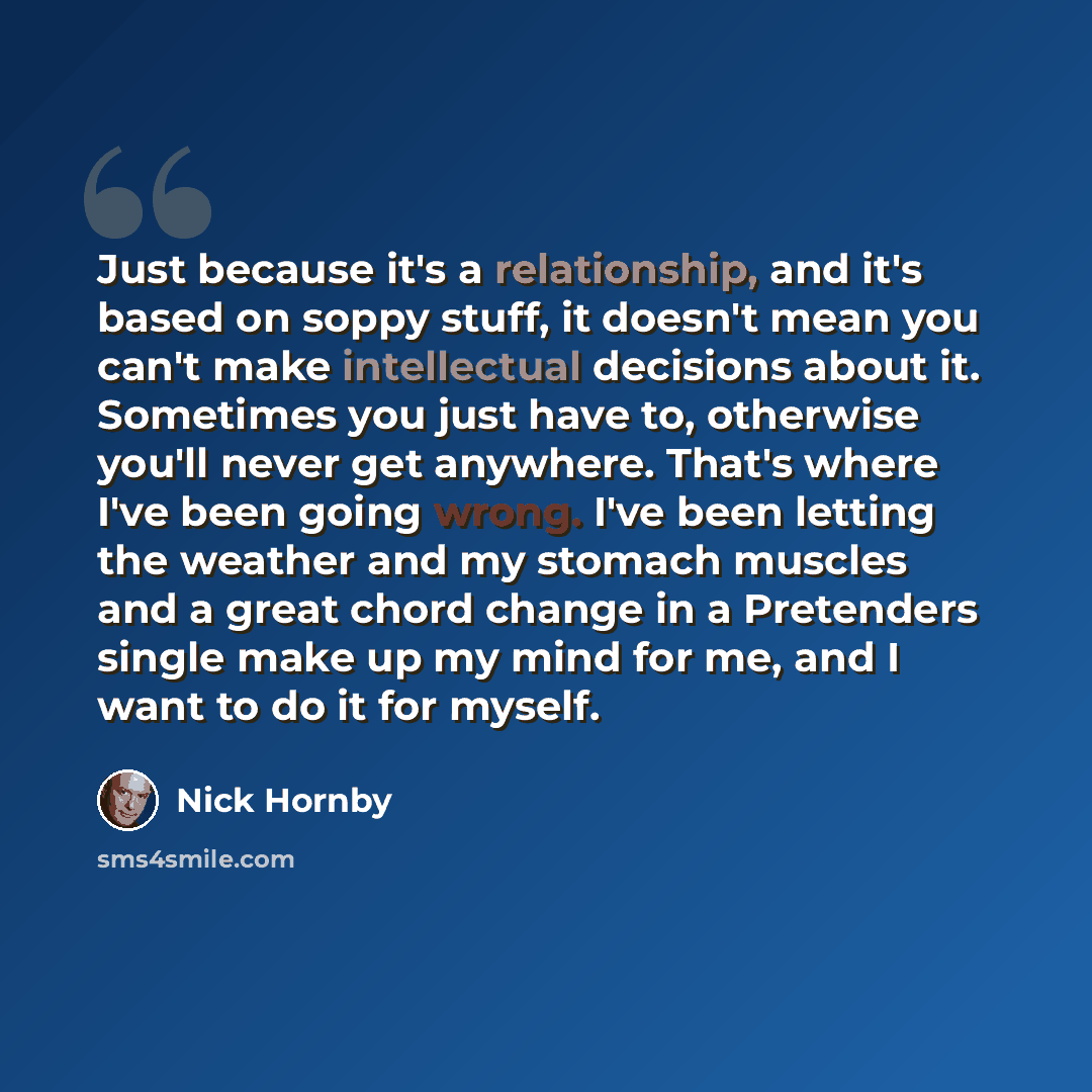 “Just because it's a relationship, and it's based on soppy stuff, it doesn't mean you can't make intellectual decisions about it. Sometimes you just have to, otherwise you'll never get anywhere. That's where I've been going wrong. I've been letting the weather and my stomach muscles and a great…” quote by Nick Hornby
