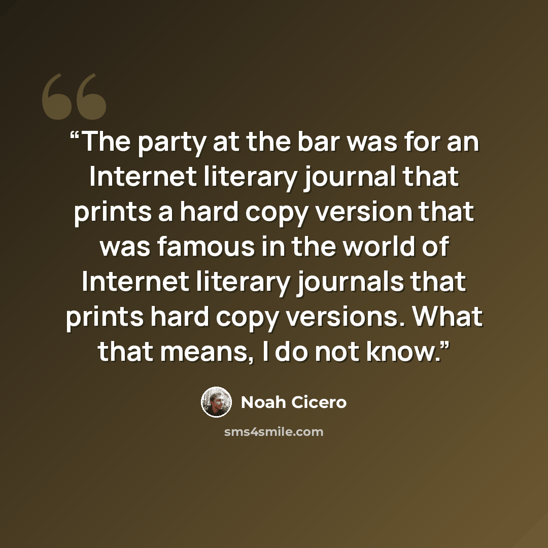 “The party at the bar was for an Internet literary journal that prints a hard copy version that was famous in the world of Internet literary journals that prints hard copy versions. What that means, I do not know.” quote by Noah Cicero