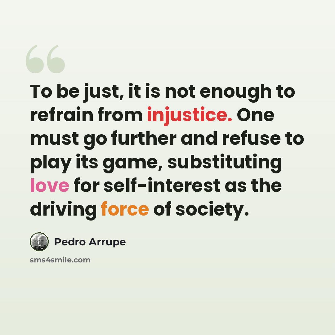 “To be just, it is not enough to refrain from injustice. One must go further and refuse to play its game, substituting love for self-interest as the driving force of society.” quote by Pedro Arrupe