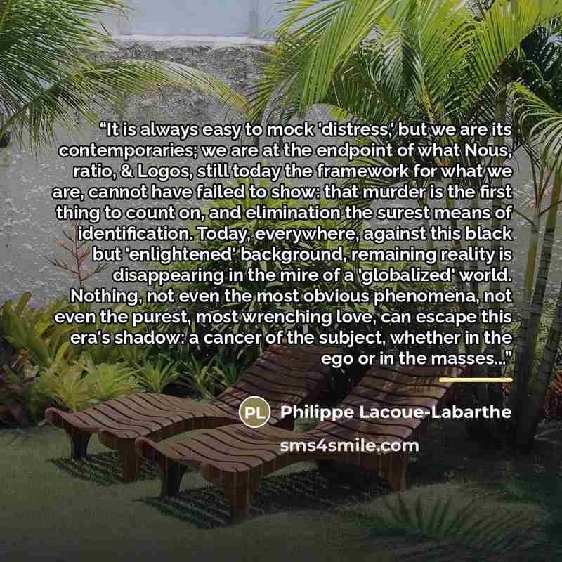 “It is always easy to mock 'distress,' but we are its contemporaries; we are at the endpoint of what Nous, ratio, & Logos, still today the framework for what we are, cannot have failed to show: that murder is the first thing to count on, and elimination the surest means of identification. Today…” quote by Philippe Lacoue-Labarthe