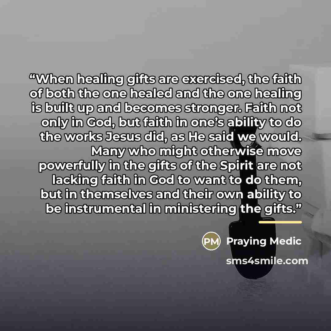 “When healing gifts are exercised, the faith of both the one healed and the one healing is built up and becomes stronger. Faith not only in God, but faith in one’s ability to do the works Jesus did, as He said we would. Many who might otherwise move powerfully in the gifts of the Spirit are not…” quote by Praying Medic