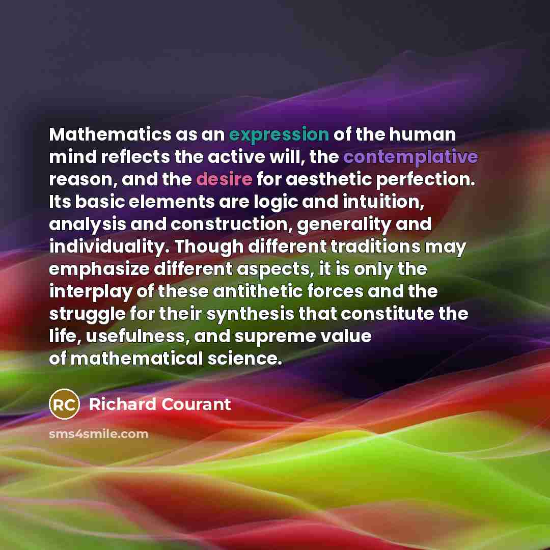 “Mathematics as an expression of the human mind reflects the active will, the contemplative reason, and the desire for aesthetic perfection. Its basic elements are logic and intuition, analysis and construction, generality and individuality. Though different traditions may emphasize different…” quote by Richard Courant