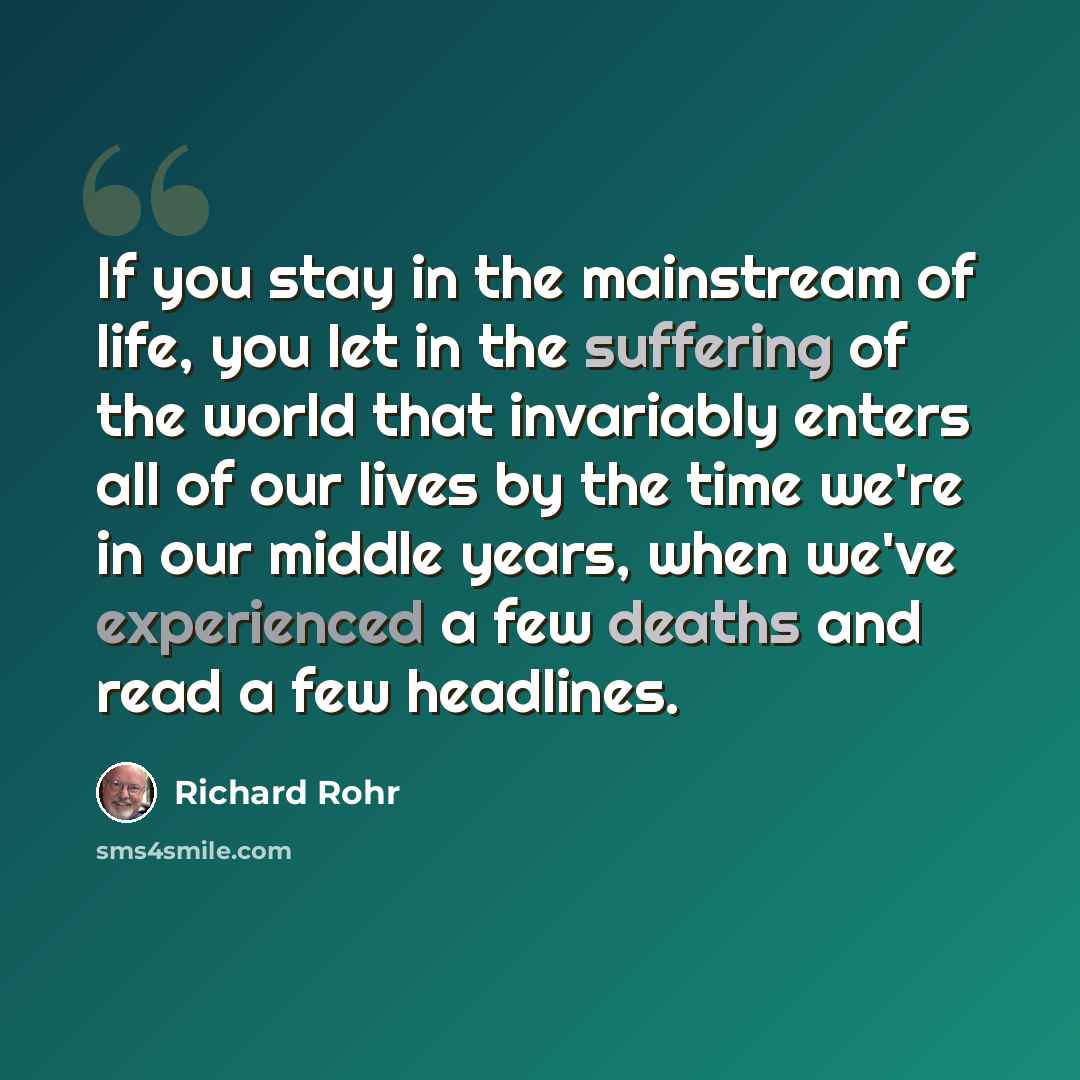 “If you stay in the mainstream of life, you let in the suffering of the world that invariably enters all of our lives by the time we're in our middle years, when we've experienced a few deaths and read a few headlines.” quote by Richard Rohr