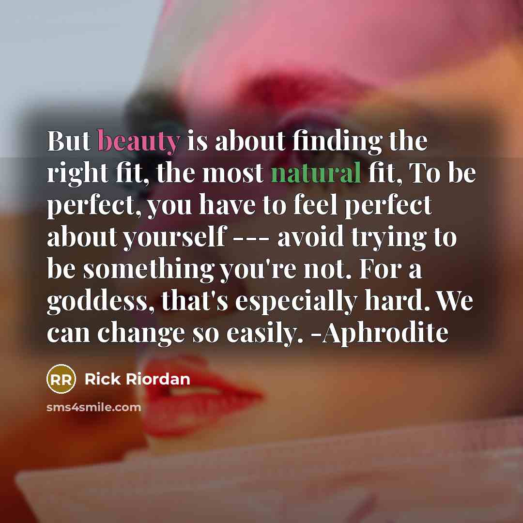 “But beauty is about finding the right fit, the most natural fit, To be perfect, you have to feel perfect about yourself --- avoid trying to be something you're not. For a goddess, that's especially hard. We can change so easily. -Aphrodite” quote by Rick Riordan