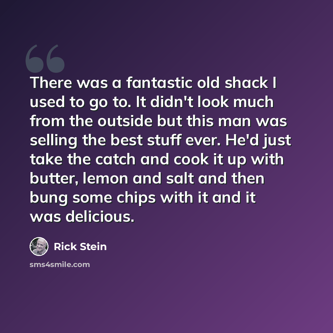“There was a fantastic old shack I used to go to. It didn't look much from the outside but this man was selling the best stuff ever. He'd just take the catch and cook it up with butter, lemon and salt and then bung some chips with it and it was delicious.” quote by Rick Stein