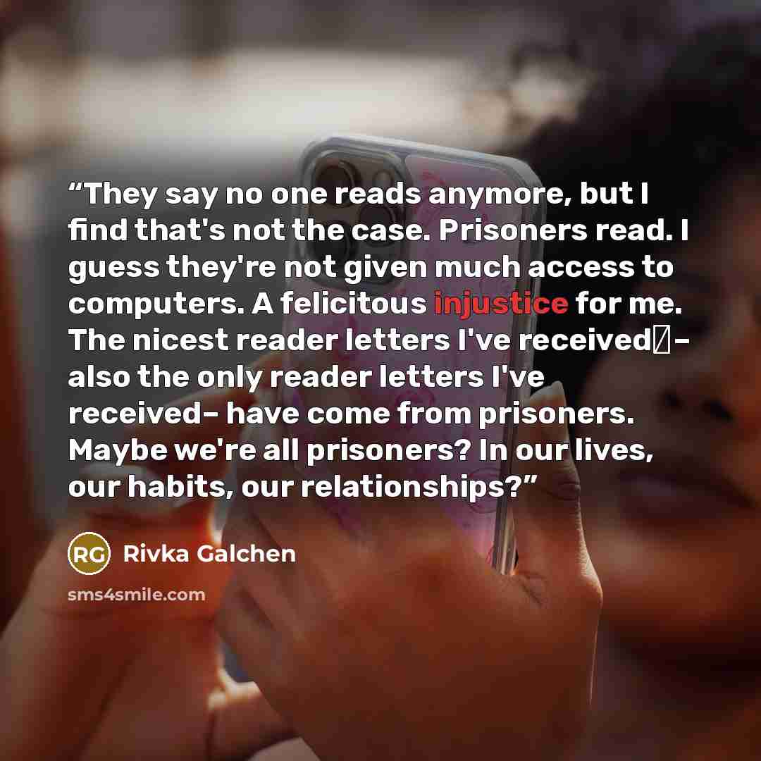 “They say no one reads anymore, but I find that's not the case. Prisoners read. I guess they're not given much access to computers. A felicitous injustice for me. The nicest reader letters I've received– also the only reader letters I've received– have come from prisoners. Maybe we're all…” quote by Rivka Galchen