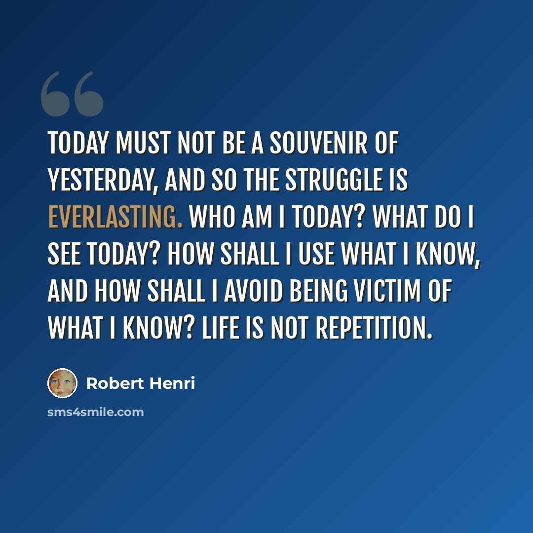 “Today must not be a souvenir of yesterday, and so the struggle is everlasting. Who am I today? What do I see today? How shall I use what I know, and how shall I avoid being victim of what I know? Life is not repetition.” quote by Robert Henri