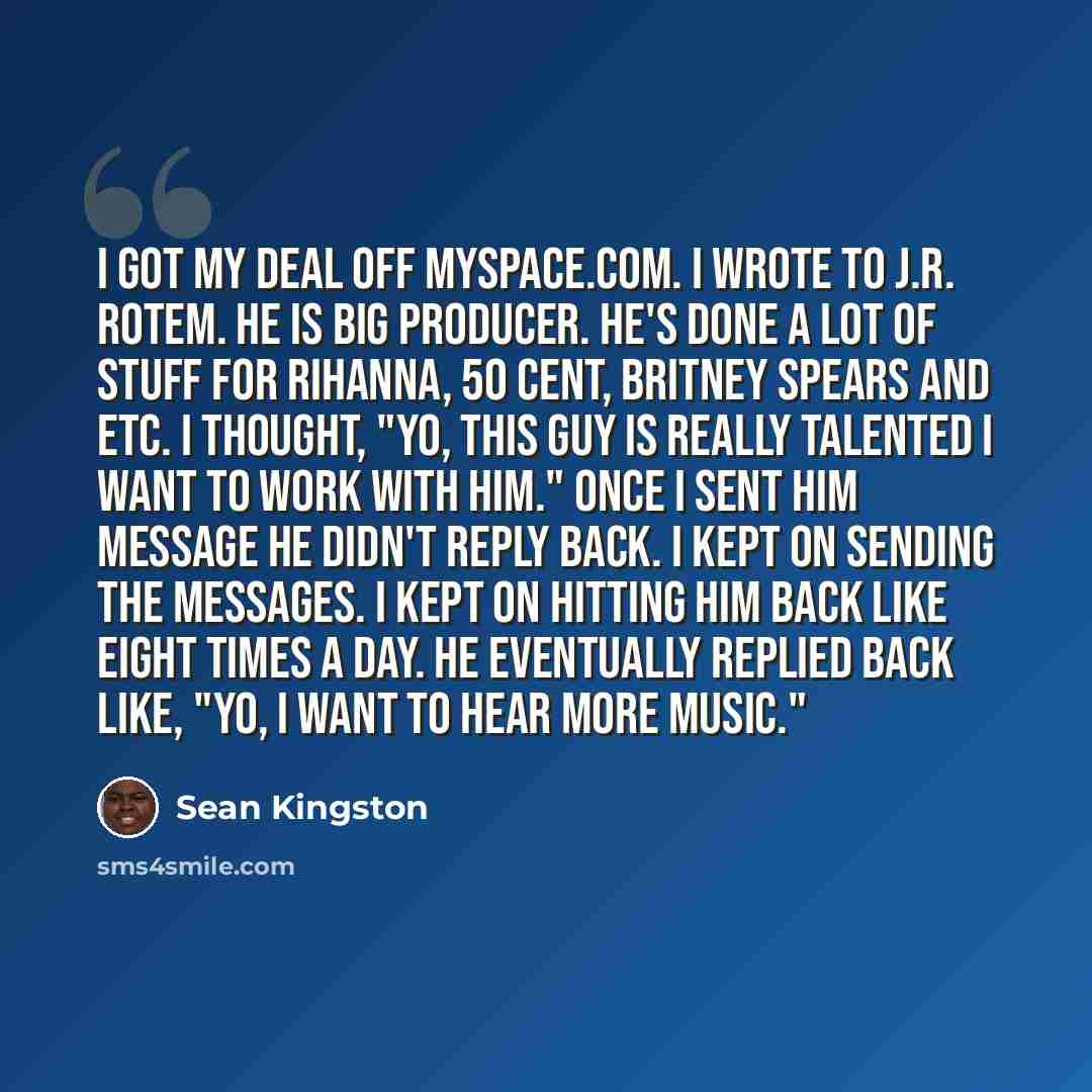 “I got my deal off MySpace.com. I wrote to J.R. Rotem. He is big producer. He's done a lot of stuff for Rihanna, 50 Cent, Britney Spears and etc. I thought, "Yo, this guy is really talented I want to work with him." Once I sent him message he didn't reply back. I kept on sending the messages. I…” quote by Sean Kingston