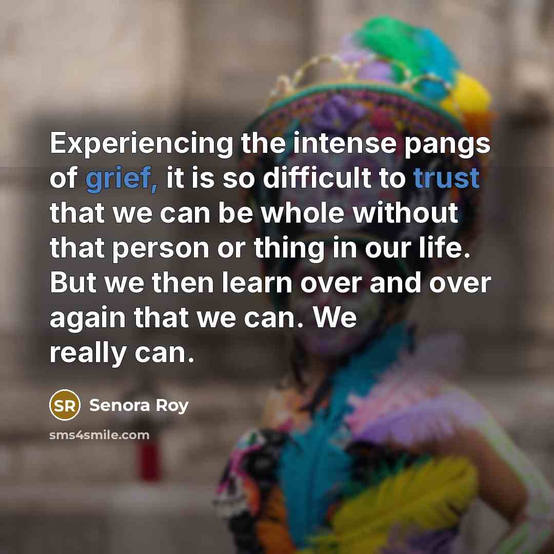 “Experiencing the intense pangs of grief, it is so difficult to trust that we can be whole without that person or thing in our life. But we then learn over and over again that we can. We really can.” quote by Senora Roy