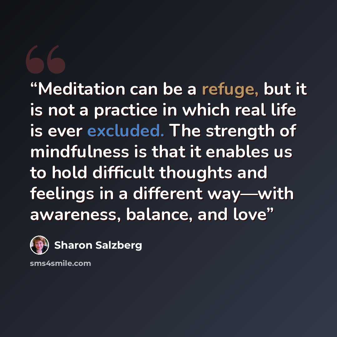 “Meditation can be a refuge, but it is not a practice in which real life is ever excluded. The strength of mindfulness is that it enables us to hold difficult thoughts and feelings in a different way—with awareness, balance, and love” quote by Sharon Salzberg
