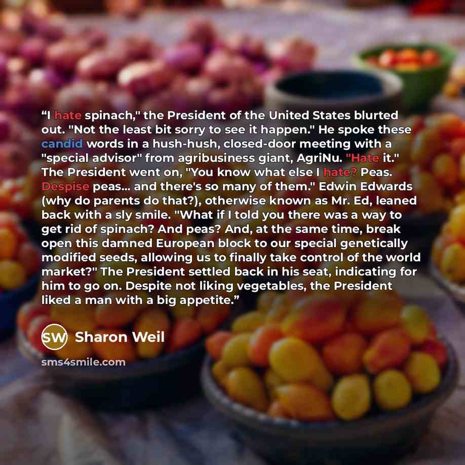 “I hate spinach," the President of the United States blurted out. "Not the least bit sorry to see it happen." He spoke these candid words in a hush-hush, closed-door meeting with a "special advisor" from agribusiness giant, AgriNu. "Hate it." The President went on, "You know what else I hate? Peas…” quote by Sharon Weil
