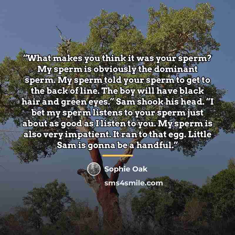 “What makes you think it was your sperm? My sperm is obviously the dominant sperm. My sperm told your sperm to get to the back of line. The boy will have black hair and green eyes.” Sam shook his head. “I bet my sperm listens to your sperm just about as good as I listen to you. My sperm is also…” quote by Sophie Oak