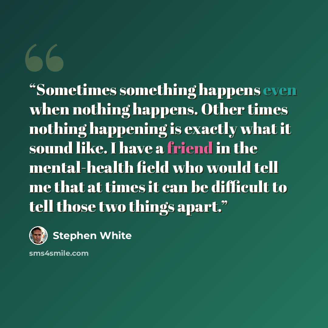 “Sometimes something happens even when nothing happens. Other times nothing happening is exactly what it sound like. I have a friend in the mental-health field who would tell me that at times it can be difficult to tell those two things apart.” quote by Stephen White