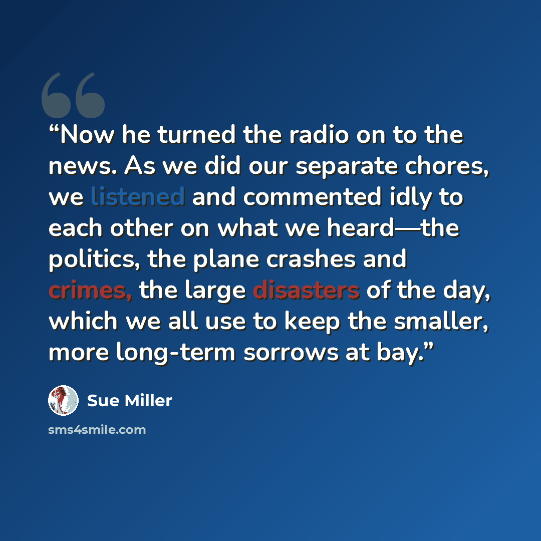 “Now he turned the radio on to the news. As we did our separate chores, we listened and commented idly to each other on what we heard—the politics, the plane crashes and crimes, the large disasters of the day, which we all use to keep the smaller, more long-term sorrows at bay.” quote by Sue Miller